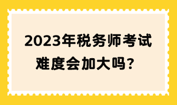 2023年稅務師考試難度會加大嗎？