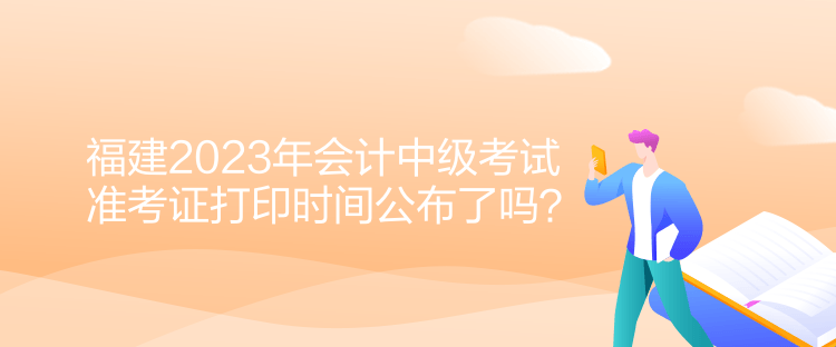 福建2023年會計中級考試準考證打印時間公布了嗎？