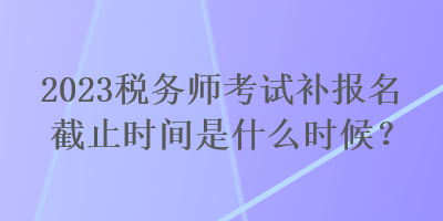 2023稅務師考試補報名截止時間是什么時候？