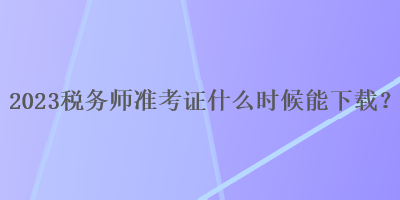 2023稅務(wù)師準(zhǔn)考證什么時(shí)候能下載？