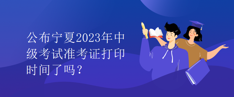 公布寧夏2023年中級(jí)考試準(zhǔn)考證打印時(shí)間了嗎？