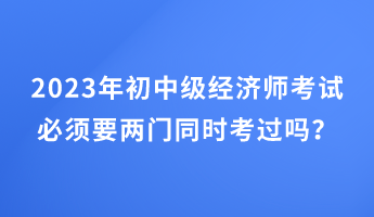 2023年初中級經濟師考試必須要兩門同時考過嗎？