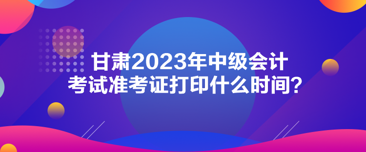 甘肅2023年中級會計考試準(zhǔn)考證打印什么時間？