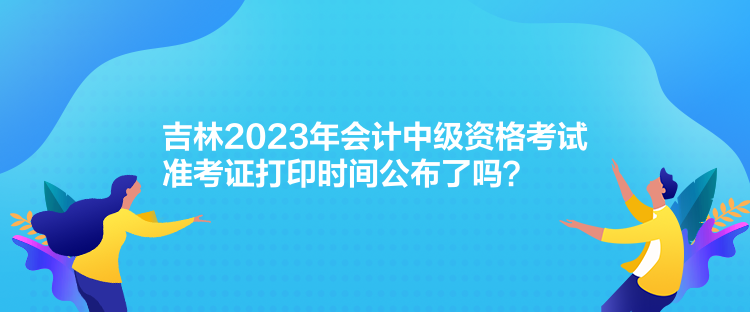 吉林2023年會計中級資格考試準考證打印時間公布了嗎？