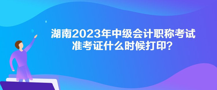 湖南2023年中級會計職稱考試準考證什么時候打印？