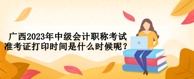 廣西2023年中級會計(jì)職稱考試準(zhǔn)考證打印時(shí)間是什么時(shí)候呢？