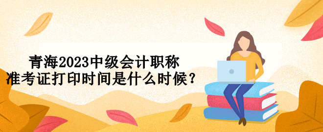 青海2023中級會計職稱準考證打印時間是什么時候？