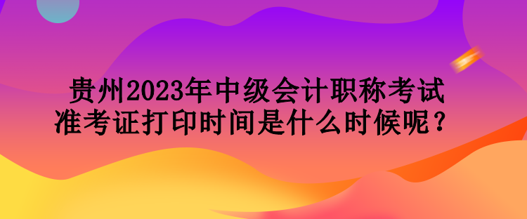 貴州2023年中級會計職稱考試準考證打印時間是什么時候呢？