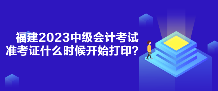 福建2023中級會計考試準考證什么時候開始打印？
