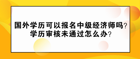 國外學歷可以報名中級經濟師嗎？學歷審核未通過怎么辦？