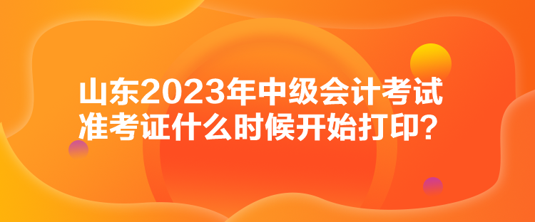 山東2023年中級會計考試準考證什么時候開始打印？