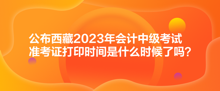 公布西藏2023年會(huì)計(jì)中級(jí)考試準(zhǔn)考證打印時(shí)間是什么時(shí)候了嗎？