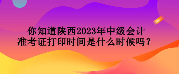 你知道陜西2023年中級會計準考證打印時間是什么時候嗎？