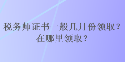 稅務師證書一般幾月份領取？在哪里領取？