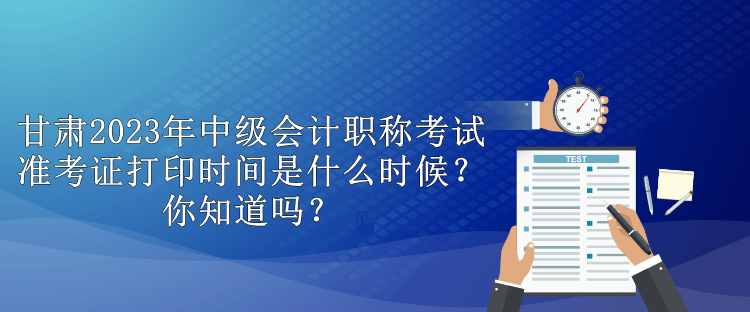 甘肅2023年中級會計職稱考試準考證打印時間是什么時候？你知道嗎？