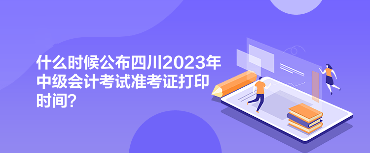 什么時候公布四川2023年中級會計考試準考證打印時間？
