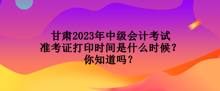 甘肅2023年中級會計考試準考證打印時間是什么時候？你知道嗎？
