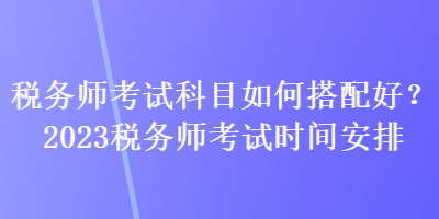 稅務師考試科目如何搭配好？2023稅務師考試時間安排