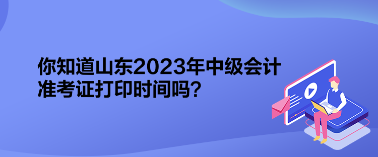 你知道山東2023年中級會計準考證打印時間嗎？