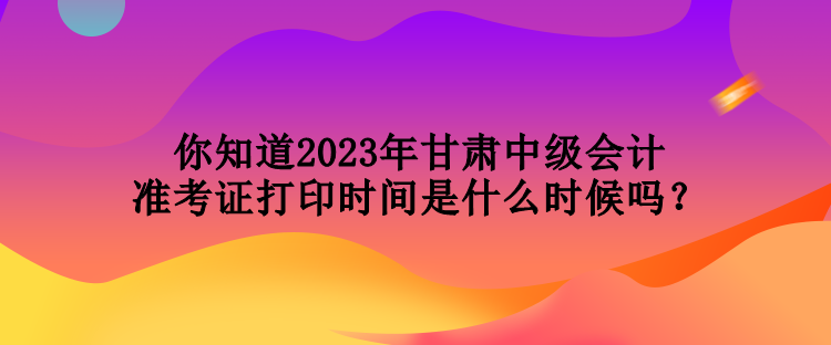 你知道2023年甘肅中級(jí)會(huì)計(jì)準(zhǔn)考證打印時(shí)間是什么時(shí)候嗎？