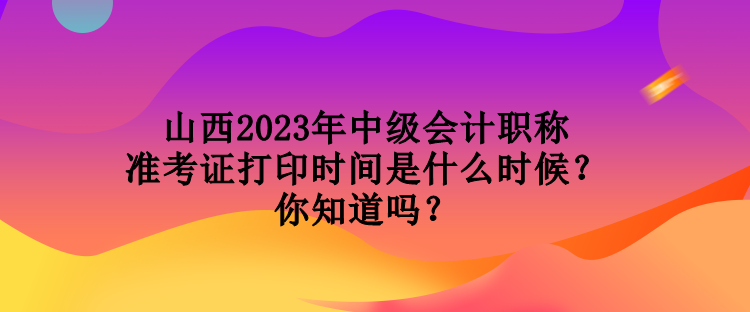 山西2023年中級會計職稱準考證打印時間是什么時候？你知道嗎？