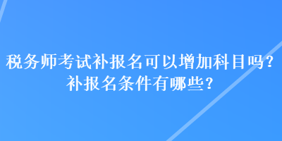 稅務(wù)師考試補報名可以增加科目嗎？補報名條件有哪些？