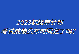 2023初級審計師考試成績公布時間定了嗎？