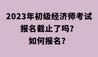 2023年初級(jí)經(jīng)濟(jì)師考試報(bào)名截止了嗎？如何報(bào)名？