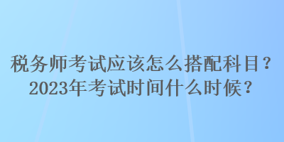 稅務師考試應該怎么搭配科目？2023年考試時間什么時候？