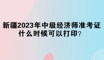 新疆2023年中級經濟師準考證什么時候可以打印？