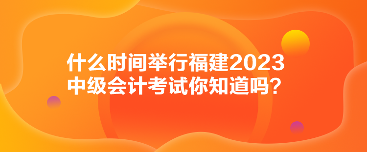 什么時間舉行福建2023中級會計考試你知道嗎？