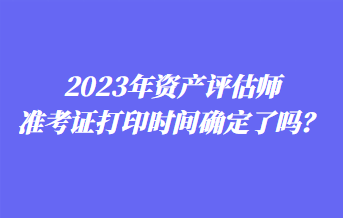 2023年資產評估師準考證打印時間確定了嗎？