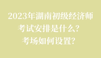 2023年湖南初級經濟師考試安排是什么？考場如何設置？
