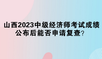 山西2023中級經濟師考試成績公布后能否申請復查？