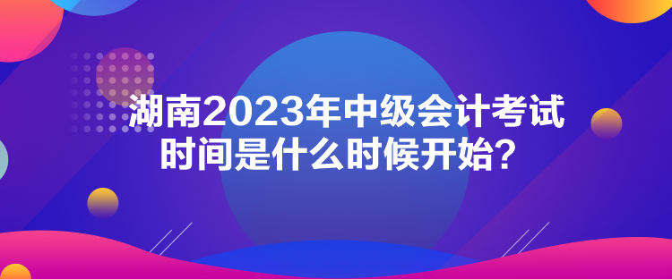 湖南2023年中級(jí)會(huì)計(jì)考試時(shí)間是什么時(shí)候開始？