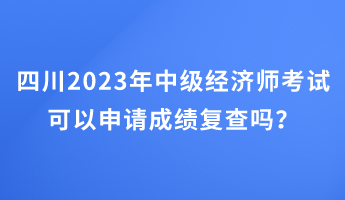 四川2023年中級經濟師考試可以申請成績復查嗎？