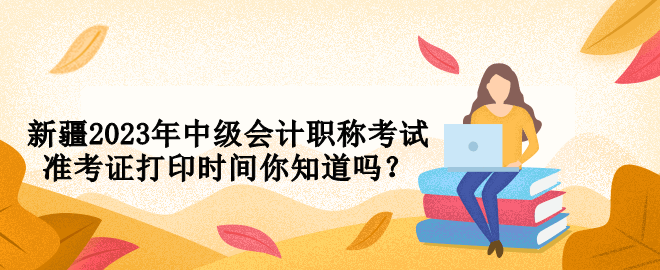 新疆2023年中級會計職稱考試準考證打印時間你知道嗎？