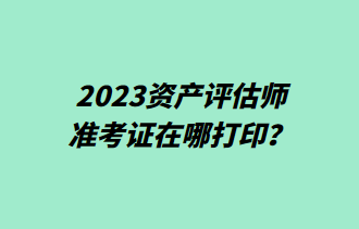 2023資產評估師準考證在哪打印？