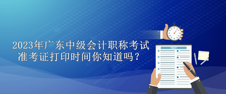 2023年廣東中級會計職稱考試準考證打印時間你知道嗎？