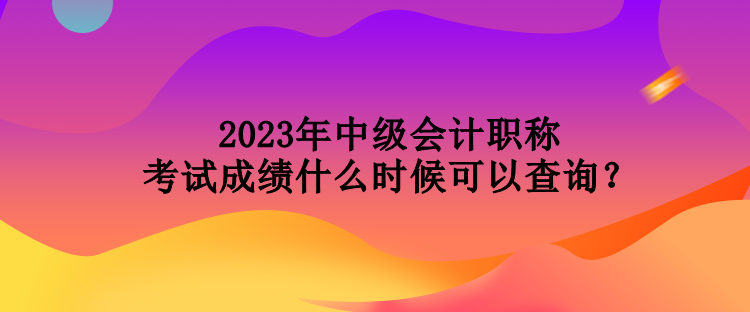 2023年中級會計職稱考試成績什么時候可以查詢？