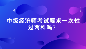 中級經(jīng)濟(jì)師考試要求一次性過兩科嗎？