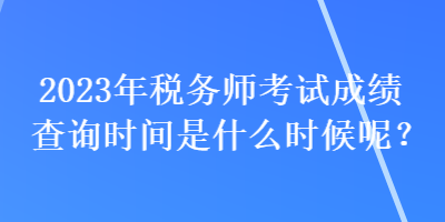 2023年稅務師考試成績查詢時間是什么時候呢？