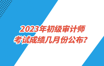2023年初級審計師考試成績幾月份公布？
