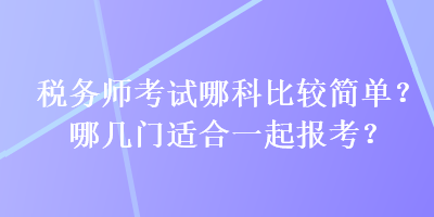 稅務(wù)師考試哪科比較簡單？哪幾門適合一起報(bào)考？