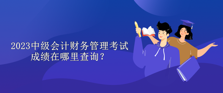 2023中級(jí)會(huì)計(jì)財(cái)務(wù)管理考試成績(jī)?cè)谀睦锊樵?xún)？