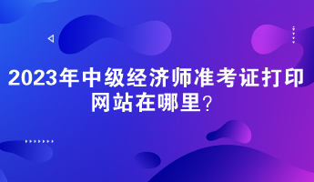 2023年中級經濟師準考證打印網站在哪里？