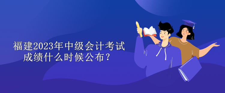 福建2023年中級(jí)會(huì)計(jì)考試成績(jī)什么時(shí)候公布？