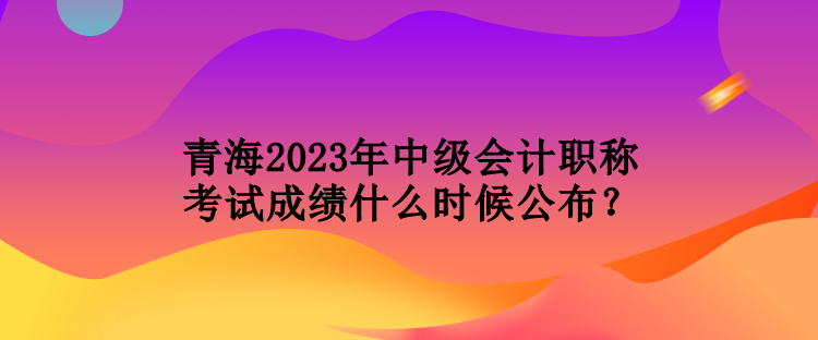 青海2023年中級會計職稱考試成績什么時候公布？
