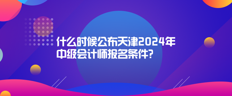 什么時候公布天津2024年中級會計師報名條件？