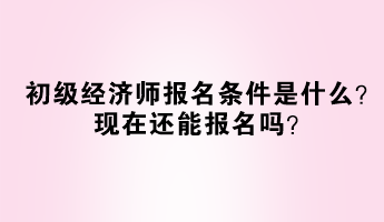 初級經濟師報名條件是什么？現在還能報名嗎？
